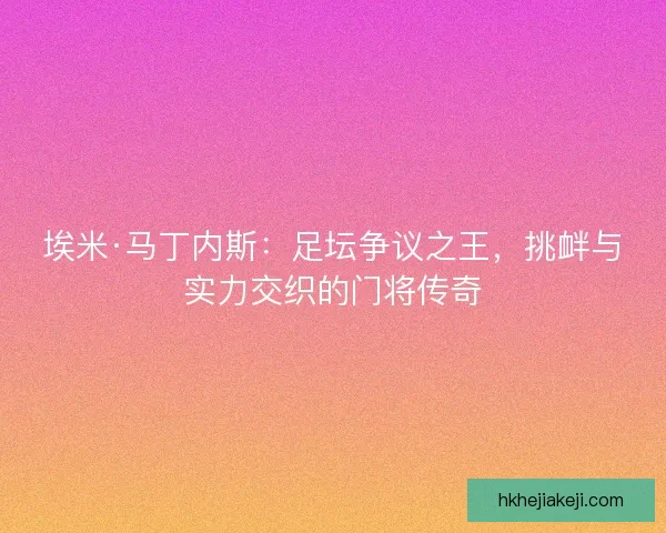 埃米·马丁内斯：足坛争议之王，挑衅与实力交织的门将传奇