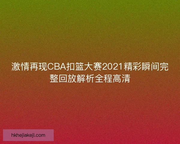 激情再现CBA扣篮大赛2021精彩瞬间完整回放解析全程高清