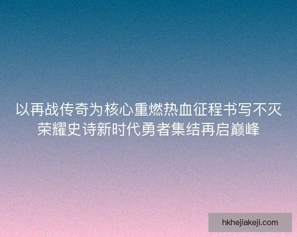 以再战传奇为核心重燃热血征程书写不灭荣耀史诗新时代勇者集结再启巅峰