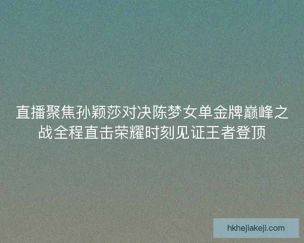 直播聚焦孙颖莎对决陈梦女单金牌巅峰之战全程直击荣耀时刻见证王者登顶
