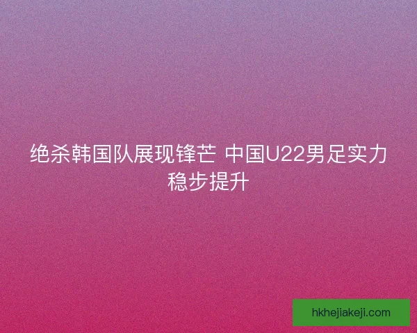 绝杀韩国队展现锋芒 中国U22男足实力稳步提升