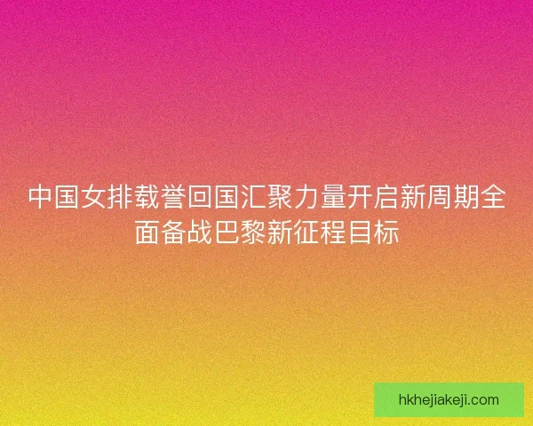 中国女排载誉回国汇聚力量开启新周期全面备战巴黎新征程目标