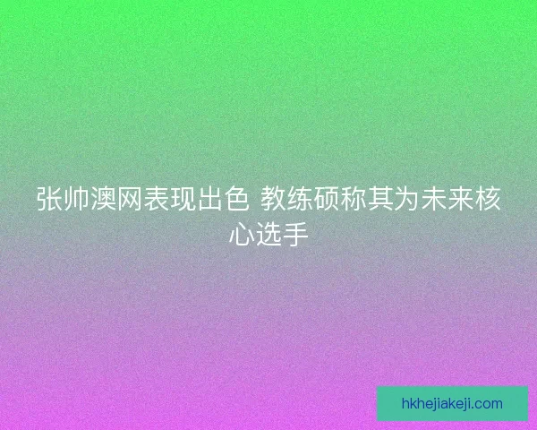 张帅澳网表现出色 教练硕称其为未来核心选手