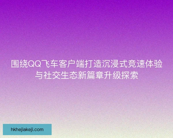 围绕QQ飞车客户端打造沉浸式竞速体验与社交生态新篇章升级探索
