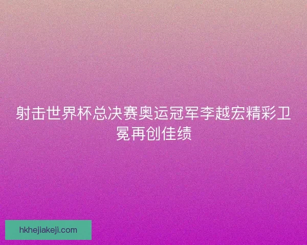 射击世界杯总决赛奥运冠军李越宏精彩卫冕再创佳绩