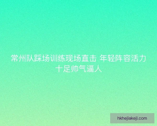 常州队踩场训练现场直击 年轻阵容活力十足帅气逼人