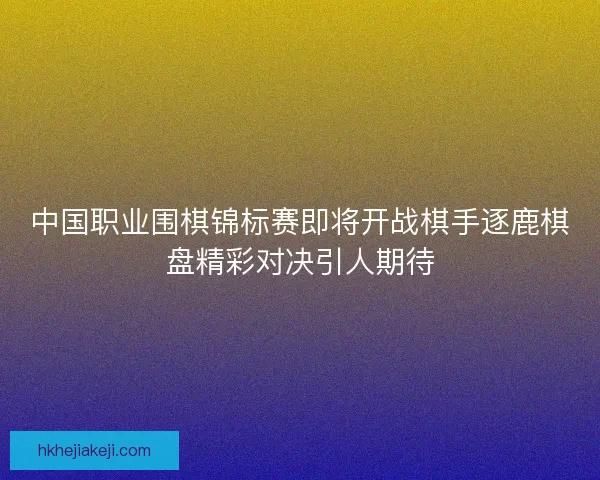 中国职业围棋锦标赛即将开战棋手逐鹿棋盘精彩对决引人期待